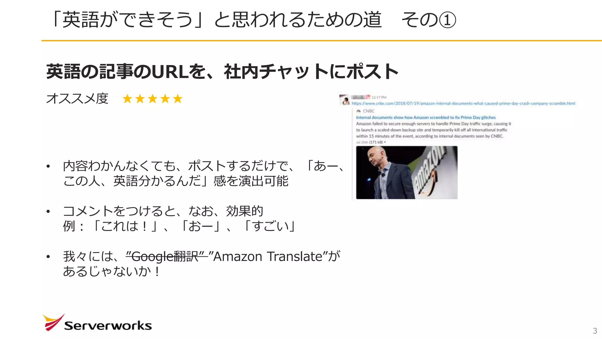 「英語ができそう」と思われるための道 その①
3
英語の記事のURLを、社内チャットにポスト
オススメ度 ★★★★★
• 内容わかんなくても、ポストするだけで、「あー、
この人、英語分かるんだ」感を演出可能
• コメントをつけると、なお、効果的
例：「これは！」、「おー」、「すごい」
• 我々には、”Google翻訳” ”Amazon Translate”が
あるじゃないか！
 