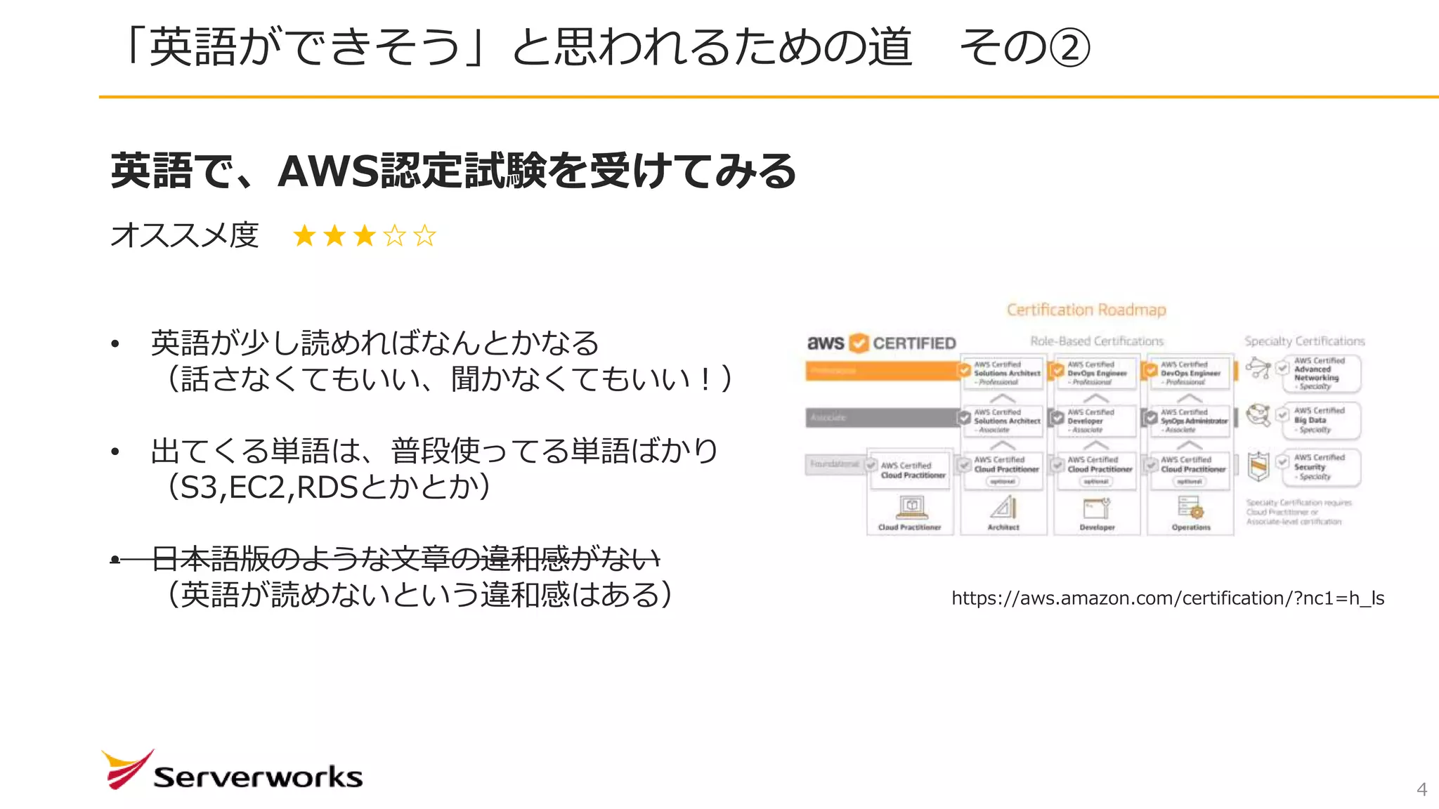 「英語ができそう」と思われるための道 その②
4
英語で、AWS認定試験を受けてみる
オススメ度 ★★★☆☆
• 英語が少し読めればなんとかなる
（話さなくてもいい、聞かなくてもいい！）
• 出てくる単語は、普段使ってる単語ばかり
（S3,EC2,RDSとかとか）
• 日本語版のような文章の違和感がない
（英語が読めないという違和感はある） https://aws.amazon.com/certification/?nc1=h_ls
 