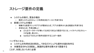 ストレージ要件の定義
● システムの移行、更改の場合
○ 既存システムのストレージ利用状況をベースに予測できる
● 新規システムの場合
○ 稼働する仮想マシンやアプリが既知ならば、アプリの要件からある程度は予測できる
○ 未知ならば、予測は難しい
■ どんなワークロードが乗っても対応できるよう想定するには、ハイスペックなストレー
ジが必要。高コスト。
■ IaaSなどではSLAで条件を提示することが一般的
→ いずれにせよ、
● システムの利用状況を想定し、できるだけシュアな要件の姿を形作る
● 本番想定のPoCを実施し、実践的な要件を隅々まで調査する
ことが、失敗しないために必要
14
 