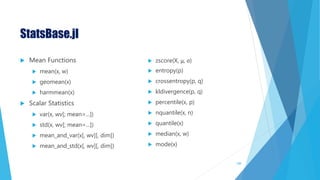 StatsBase.jl
 Mean Functions
 mean(x, w)
 geomean(x)
 harmmean(x)
 Scalar Statistics
 var(x, wv[; mean=...])
 std(x, wv[; mean=...])
 mean_and_var(x[, wv][, dim])
 mean_and_std(x[, wv][, dim])
 zscore(X, μ, σ)
 entropy(p)
 crossentropy(p, q)
 kldivergence(p, q)
 percentile(x, p)
 nquantile(x, n)
 quantile(x)
 median(x, w)
 mode(x)
108
 