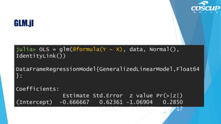 GLM.jl
112
julia> OLS = glm(@formula(Y ~ X), data, Normal(),
IdentityLink())
DataFrameRegressionModel{GeneralizedLinearModel,Float64
}:
Coefficients:
Estimate Std.Error z value Pr(>|z|)
(Intercept) -0.666667 0.62361 -1.06904 0.2850
X 2.5 0.288675 8.66025 <1e-17
 