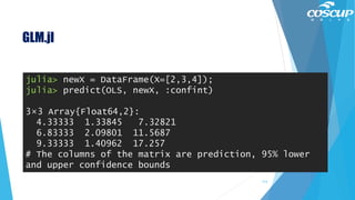 GLM.jl
113
julia> newX = DataFrame(X=[2,3,4]);
julia> predict(OLS, newX, :confint)
3×3 Array{Float64,2}:
4.33333 1.33845 7.32821
6.83333 2.09801 11.5687
9.33333 1.40962 17.257
# The columns of the matrix are prediction, 95% lower
and upper confidence bounds
 