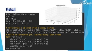 Plots.jl
115
# initialize the attractor
n = 1500
dt = 0.02
σ, ρ, β = 10., 28., 8/3
x, y, z = 1., 1., 1.
# initialize a 3D plot with 1 empty series
plt = path3d(1, xlim=(-25,25), ylim=(-25,25), zlim=(0,50), xlab =
"x", ylab = "y", zlab = "z", title = "Lorenz Attractor", marker = 1)
# build an animated gif, saving every 10th frame
@gif for i=1:n
dx = σ*(y - x) ; x += dt * dx
dy = x*(ρ - z) - y ; y += dt * dy
dz = x*y - β*z ; z += dt * dz
push!(plt, x, y, z)
end every 10
 