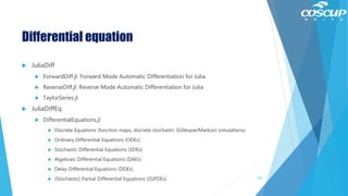 Differential equation
 JuliaDiff
 ForwardDiff.jl: Forward Mode Automatic Differentiation for Julia
 ReverseDiff.jl: Reverse Mode Automatic Differentiation for Julia
 TaylorSeries.jl
 JuliaDiffEq
 DifferentialEquations.jl
 Discrete Equations (function maps, discrete stochastic (Gillespie/Markov) simulations)
 Ordinary Differential Equations (ODEs)
 Stochastic Differential Equations (SDEs)
 Algebraic Differential Equations (DAEs)
 Delay Differential Equations (DDEs)
 (Stochastic) Partial Differential Equations ((S)PDEs) 125
 