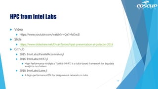 HPC from Intel Labs
 Video
 https://www.youtube.com/watch?v=Qa7nfaDacII
 Slide
 https://www.slideshare.net/EhsanTotoni/hpat-presentation-at-juliacon-2016
 Github
 2015: IntelLabs/ParallelAccelerator.jl
 2016: IntelLabs/HPAT.jl
 High Performance Analytics Toolkit (HPAT) is a Julia-based framework for big data
analytics on clusters.
 2018: IntelLabs/Latte.jl
 A high-performance DSL for deep neural networks in Julia
139
 