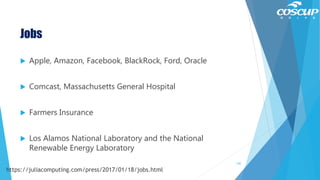 Jobs
 Apple, Amazon, Facebook, BlackRock, Ford, Oracle
 Comcast, Massachusetts General Hospital
 Farmers Insurance
 Los Alamos National Laboratory and the National
Renewable Energy Laboratory
142
https://juliacomputing.com/press/2017/01/18/jobs.html
 