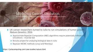  UK cancer researchers turned to Julia to run simulations of tumor growth.
Nature Genetics, 2016
 Approximate Bayesian Computation (ABC) algorithms require potentially millions of
simulations - must be fast
 BioJulia project for analyzing biological data in Julia
 Bayesian MCMC methods Lora.jl and Mamba.jl
https://juliacomputing.com/case-studies/nature.html
16
 