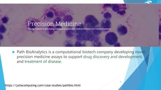  Path BioAnalytics is a computational biotech company developing novel
precision medicine assays to support drug discovery and development,
and treatment of disease.
https://juliacomputing.com/case-studies/pathbio.html
18
 
