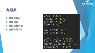 有理數
 有理數表示
 自動約分
 自動調整負號
 接受分母為0
2//3 # 2//3
-6//12 # -1//2
5//-20 # -1//4
5//0 # 1//0
num(2//10) # 1
den(7//14) # 2
2//4 + 1//7 # 9//14
3//10 * 6//9 # 1//5
10//15 == 8//12 # true
float(3//4) # 0.7542
 
