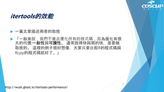 itertools的效能
 一篇文章描述兩者的取捨
 「一般來說，我們不會去優化所有的程式碼，因為優化有很
大的代價:一般性與可讀性。 通常跑得快與寫的快，是要做
取捨的。 這裡的例子很好想像，大家只要比較R的程式碼與
Rcpp的程式碼就好了。」
http://wush.ghost.io/itertools-performance/
8
 