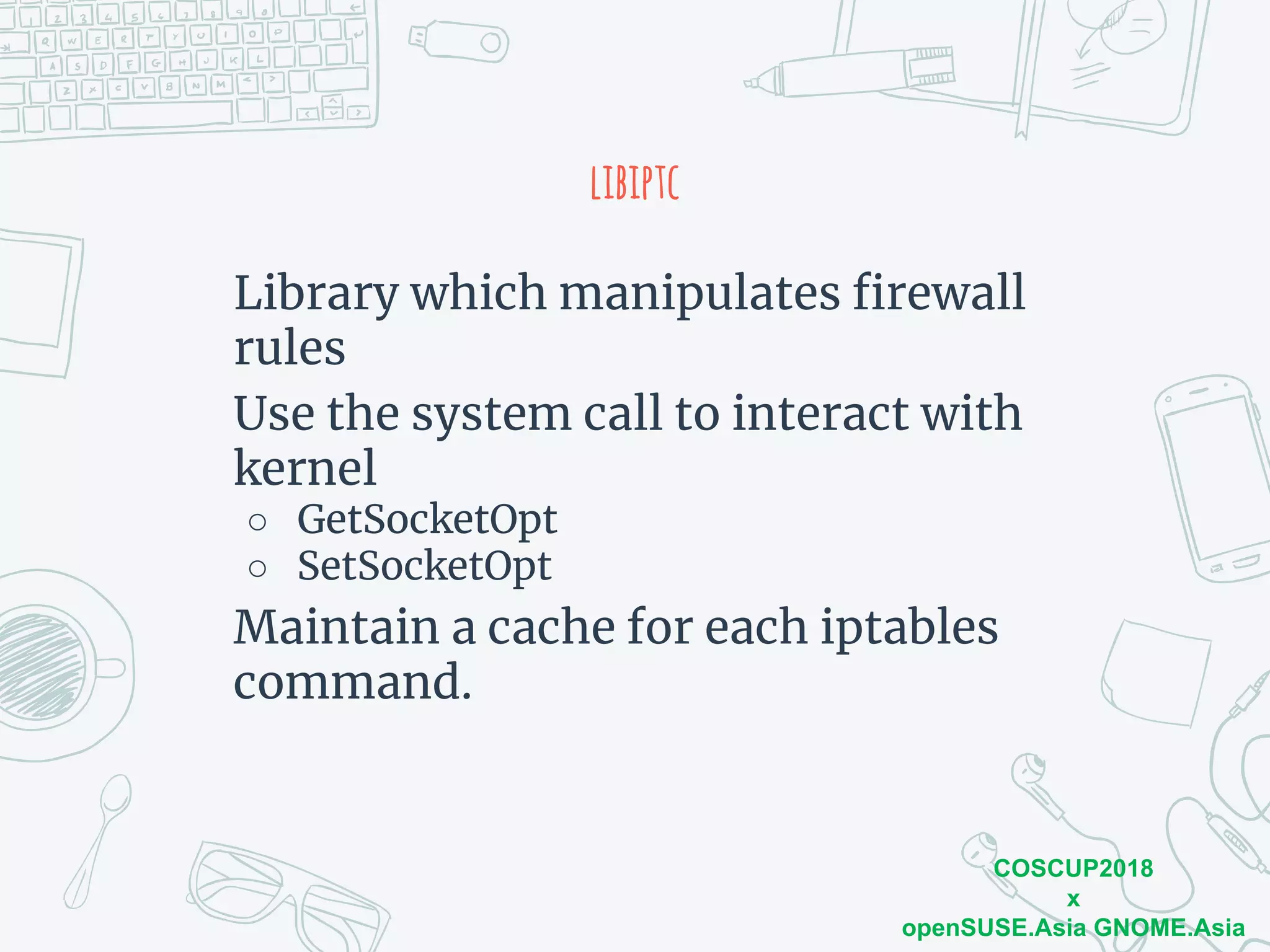 COSCUP2018
x
openSUSE.Asia GNOME.Asia
libiptc
Library which manipulates firewall
rules
Use the system call to interact with
kernel
○ GetSocketOpt
○ SetSocketOpt
Maintain a cache for each iptables
command.
 