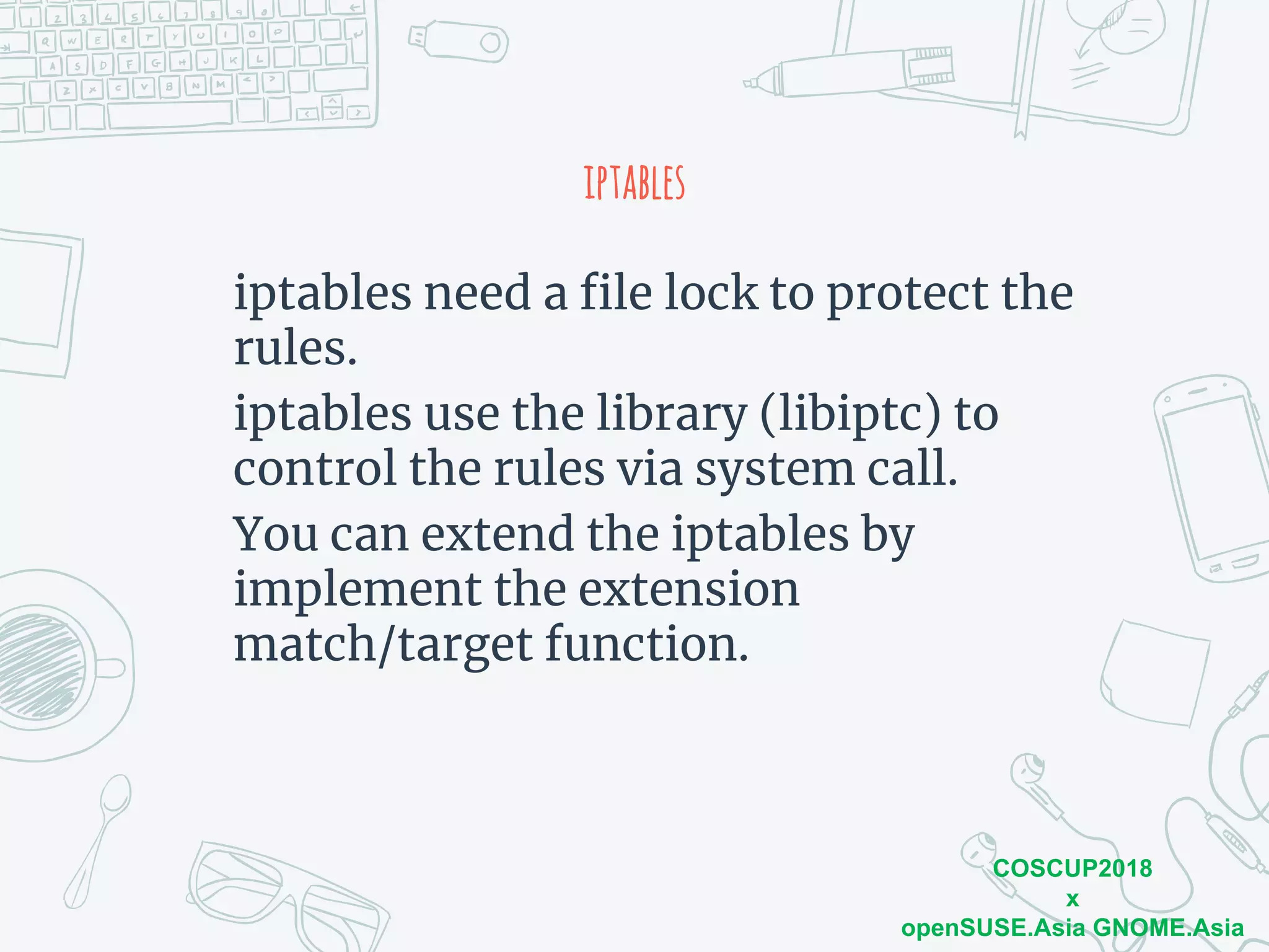 COSCUP2018
x
openSUSE.Asia GNOME.Asia
iptables
iptables need a file lock to protect the
rules.
iptables use the library (libiptc) to
control the rules via system call.
You can extend the iptables by
implement the extension
match/target function.
 