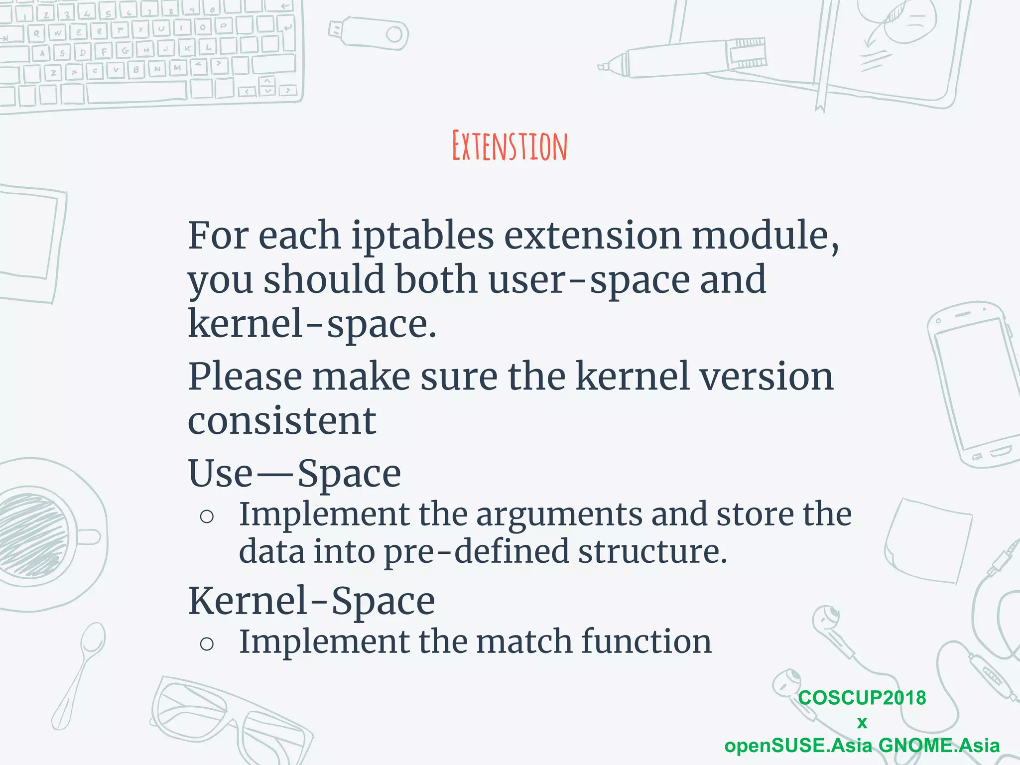 COSCUP2018
x
openSUSE.Asia GNOME.Asia
Extenstion
For each iptables extension module,
you should both user-space and
kernel-space.
Please make sure the kernel version
consistent
Use—Space
○ Implement the arguments and store the
data into pre-defined structure.
Kernel-Space
○ Implement the match function
 