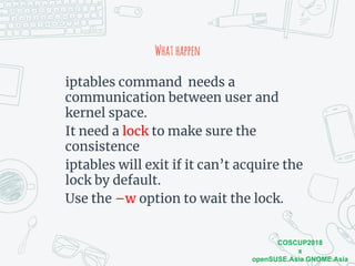 COSCUP2018
x
openSUSE.Asia GNOME.Asia
Whathappen
iptables command needs a
communication between user and
kernel space.
It need a lock to make sure the
consistence
iptables will exit if it can’t acquire the
lock by default.
Use the –w option to wait the lock.
 