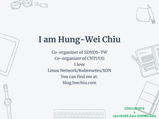 COSCUP2018
x
openSUSE.Asia GNOME.Asia
I am Hung-Wei Chiu
Co-organizer of SDNDS-TW
Co-organizer of CNTUUG
I love
Linux Network/Kubernetes/SDN
You can find me at:
blog.hwchiu.com
 