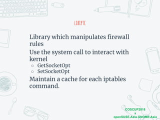 COSCUP2018
x
openSUSE.Asia GNOME.Asia
libiptc
Library which manipulates firewall
rules
Use the system call to interact with
kernel
○ GetSocketOpt
○ SetSocketOpt
Maintain a cache for each iptables
command.
 