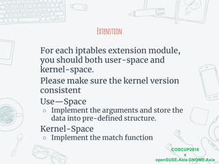 COSCUP2018
x
openSUSE.Asia GNOME.Asia
Extenstion
For each iptables extension module,
you should both user-space and
kernel-space.
Please make sure the kernel version
consistent
Use—Space
○ Implement the arguments and store the
data into pre-defined structure.
Kernel-Space
○ Implement the match function
 