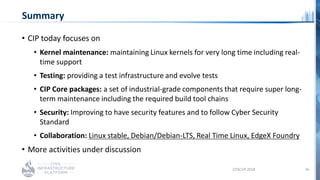 Summary
• CIP today focuses on
• Kernel maintenance: maintaining Linux kernels for very long time including real-
time sup...