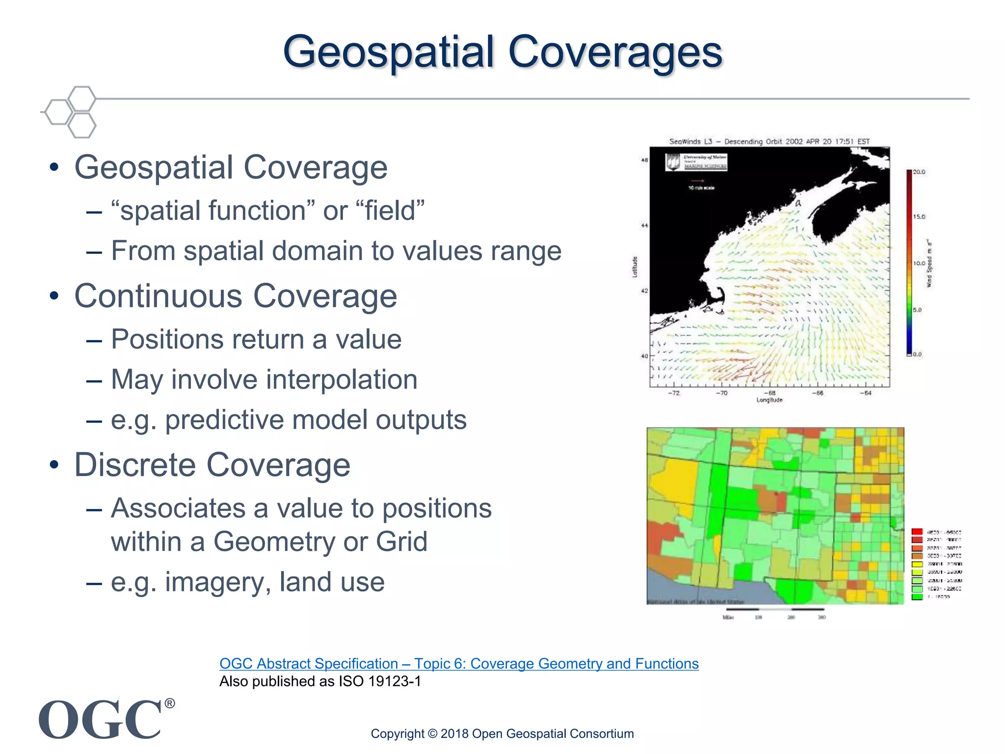 OGC
®
Geospatial Coverages
• Geospatial Coverage
– “spatial function” or “field”
– From spatial domain to values range
• Continuous Coverage
– Positions return a value
– May involve interpolation
– e.g. predictive model outputs
• Discrete Coverage
– Associates a value to positions
within a Geometry or Grid
– e.g. imagery, land use
Copyright © 2018 Open Geospatial Consortium
OGC Abstract Specification – Topic 6: Coverage Geometry and Functions
Also published as ISO 19123-1
 
