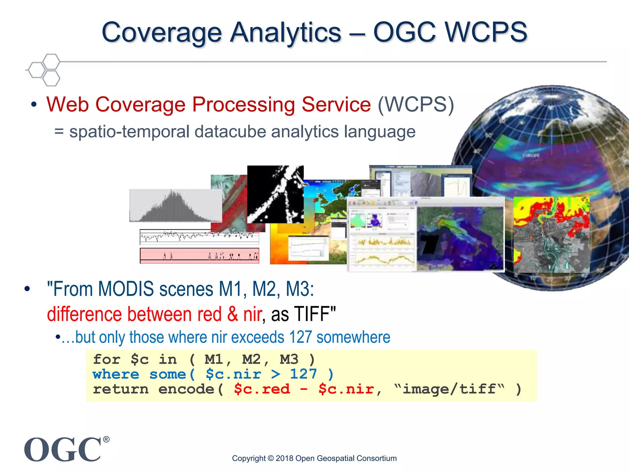 OGC
®
Coverage Analytics – OGC WCPS
• Web Coverage Processing Service (WCPS)
= spatio-temporal datacube analytics language
for $c in ( M1, M2, M3 )
where some( $c.nir > 127 )
return encode( $c.red - $c.nir, “image/tiff“ )
• "From MODIS scenes M1, M2, M3:
difference between red & nir, as TIFF"
•…but only those where nir exceeds 127 somewhere
Copyright © 2018 Open Geospatial Consortium
 