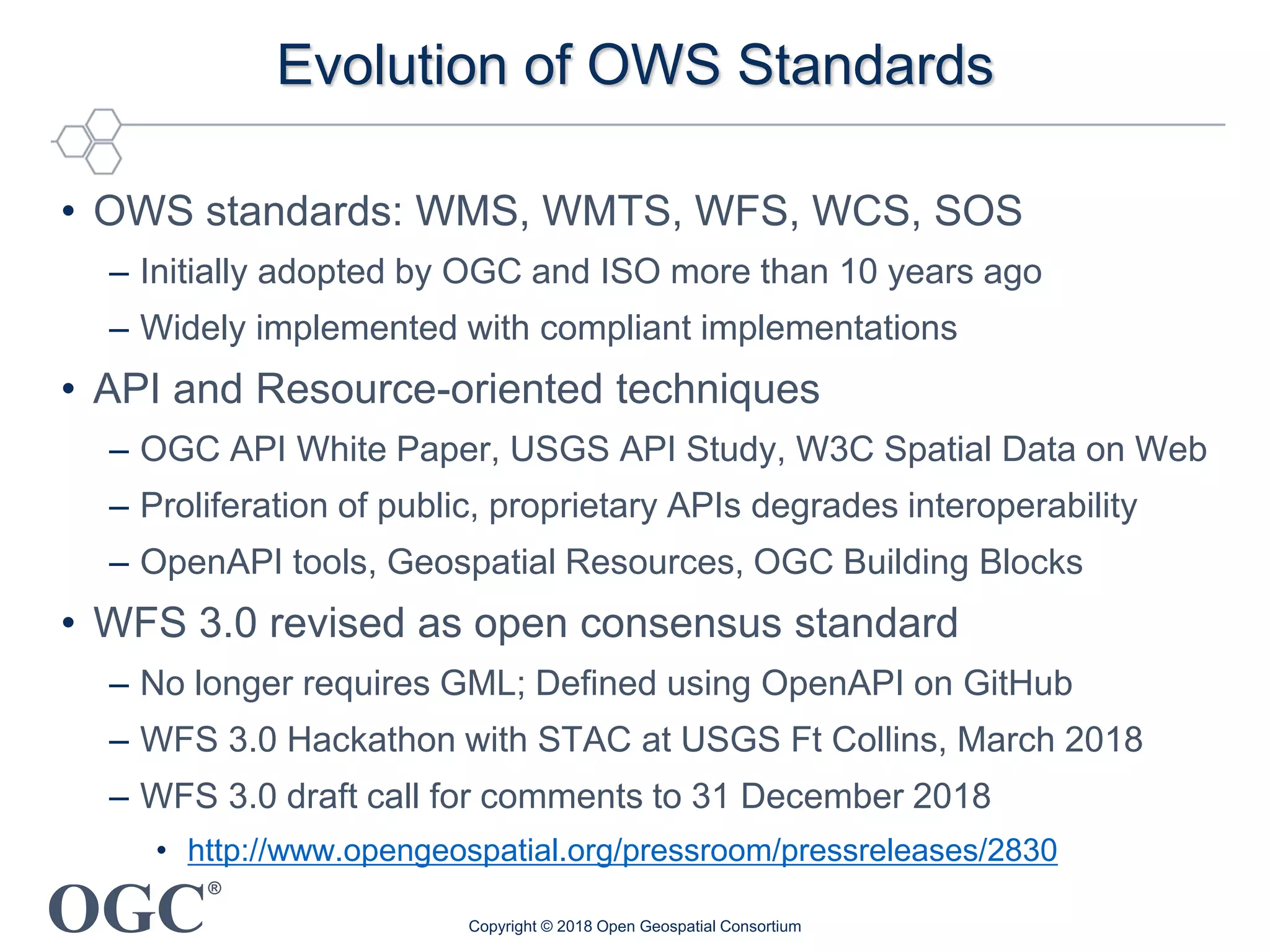 OGC
®
Evolution of OWS Standards
• OWS standards: WMS, WMTS, WFS, WCS, SOS
– Initially adopted by OGC and ISO more than 10 years ago
– Widely implemented with compliant implementations
• API and Resource-oriented techniques
– OGC API White Paper, USGS API Study, W3C Spatial Data on Web
– Proliferation of public, proprietary APIs degrades interoperability
– OpenAPI tools, Geospatial Resources, OGC Building Blocks
• WFS 3.0 revised as open consensus standard
– No longer requires GML; Defined using OpenAPI on GitHub
– WFS 3.0 Hackathon with STAC at USGS Ft Collins, March 2018
– WFS 3.0 draft call for comments to 31 December 2018
• http://www.opengeospatial.org/pressroom/pressreleases/2830
Copyright © 2018 Open Geospatial Consortium
 