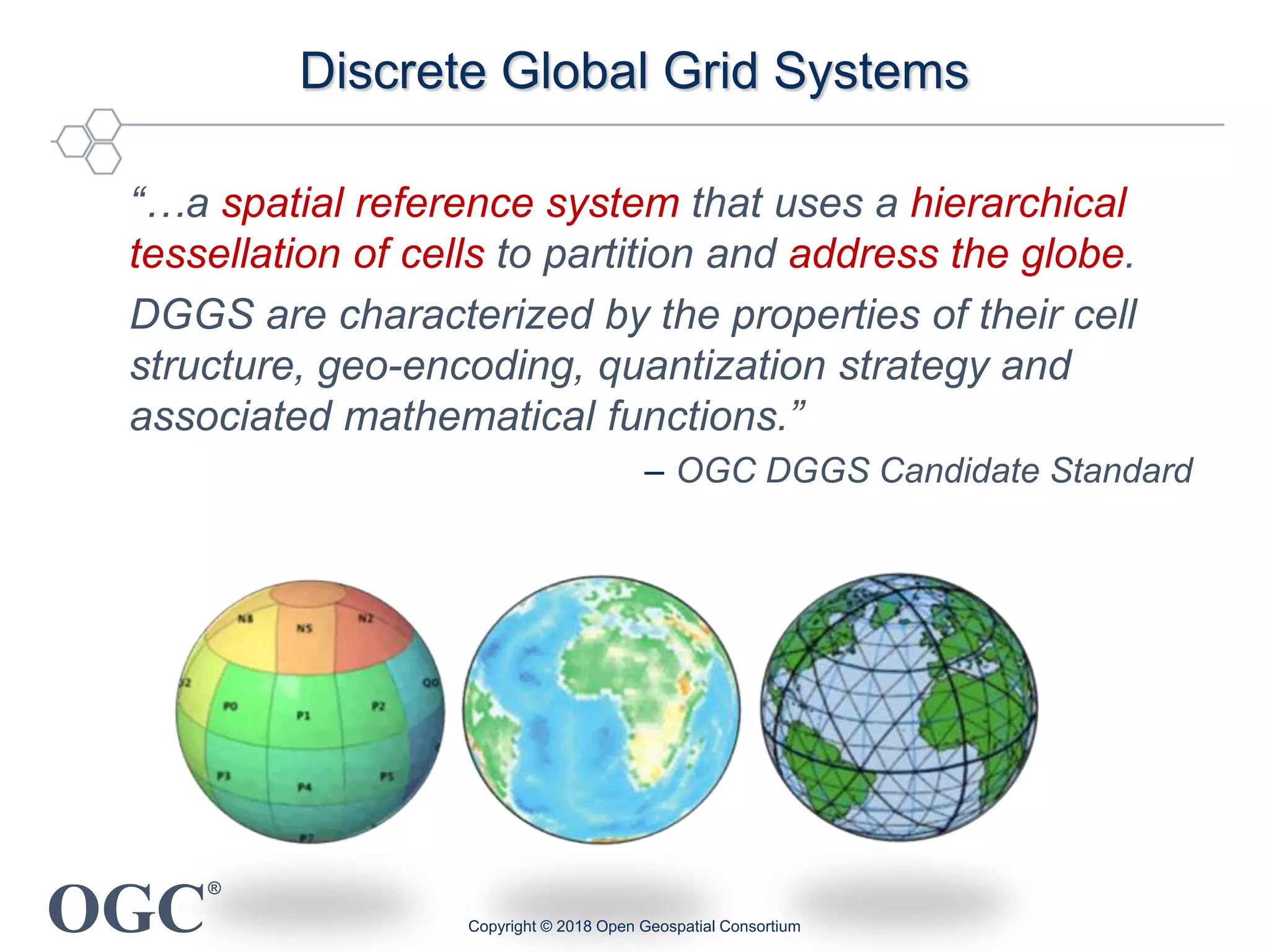 OGC
®
Discrete Global Grid Systems
“…a spatial reference system that uses a hierarchical
tessellation of cells to partition and address the globe.
DGGS are characterized by the properties of their cell
structure, geo-encoding, quantization strategy and
associated mathematical functions.”
– OGC DGGS Candidate Standard
Copyright © 2018 Open Geospatial Consortium
 