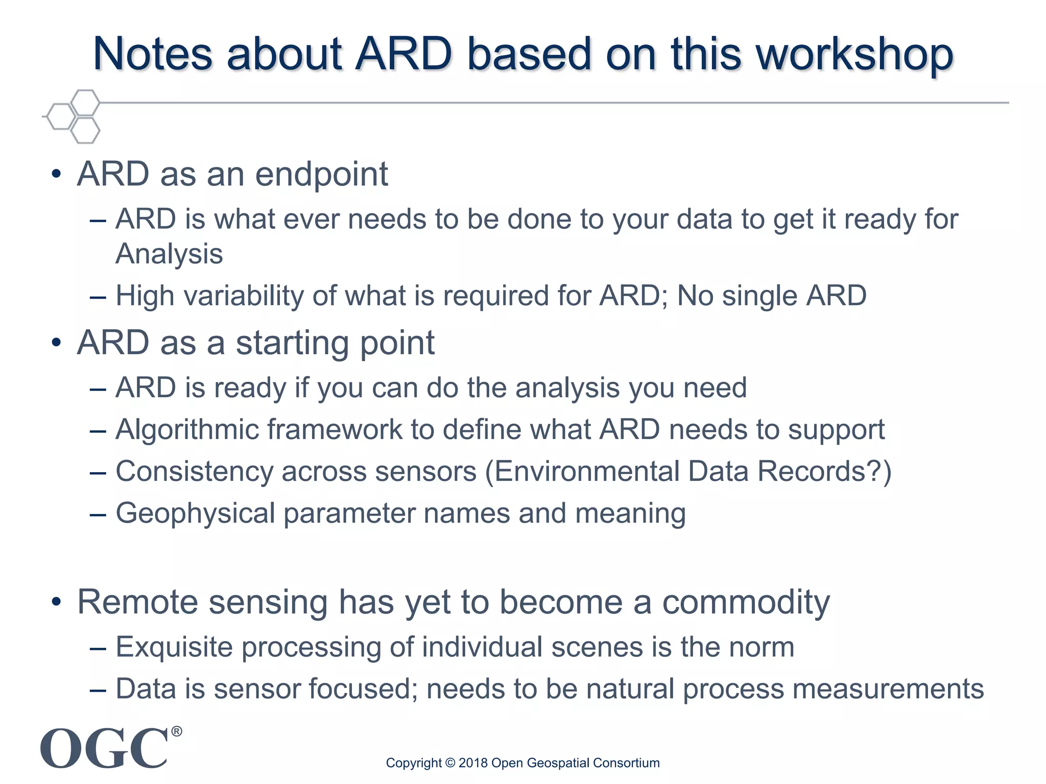 OGC
®
Notes about ARD based on this workshop
• ARD as an endpoint
– ARD is what ever needs to be done to your data to get it ready for
Analysis
– High variability of what is required for ARD; No single ARD
• ARD as a starting point
– ARD is ready if you can do the analysis you need
– Algorithmic framework to define what ARD needs to support
– Consistency across sensors (Environmental Data Records?)
– Geophysical parameter names and meaning
• Remote sensing has yet to become a commodity
– Exquisite processing of individual scenes is the norm
– Data is sensor focused; needs to be natural process measurements
Copyright © 2018 Open Geospatial Consortium
 