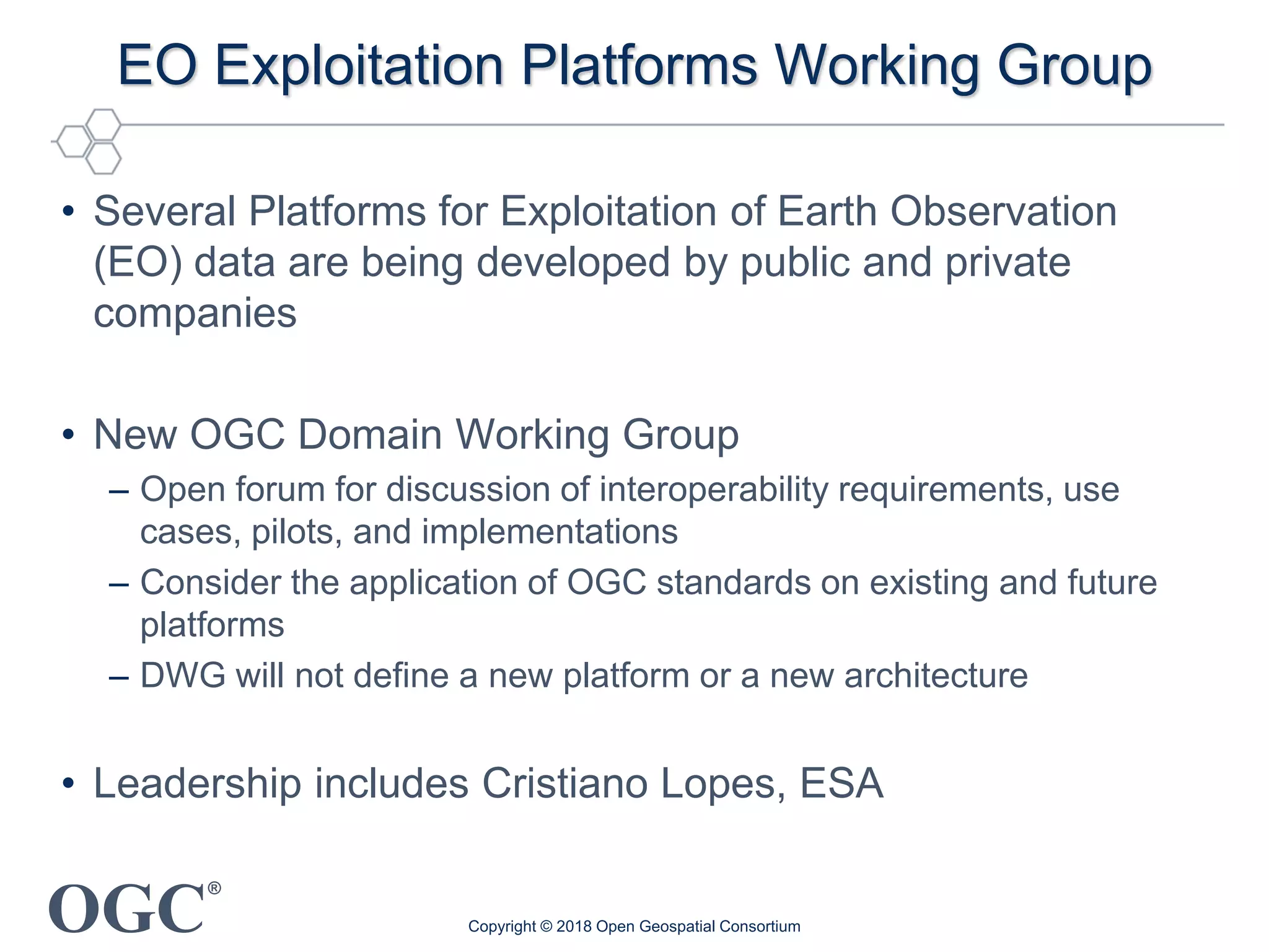 OGC
®
EO Exploitation Platforms Working Group
• Several Platforms for Exploitation of Earth Observation
(EO) data are being developed by public and private
companies
• New OGC Domain Working Group
– Open forum for discussion of interoperability requirements, use
cases, pilots, and implementations
– Consider the application of OGC standards on existing and future
platforms
– DWG will not define a new platform or a new architecture
• Leadership includes Cristiano Lopes, ESA
Copyright © 2018 Open Geospatial Consortium
 