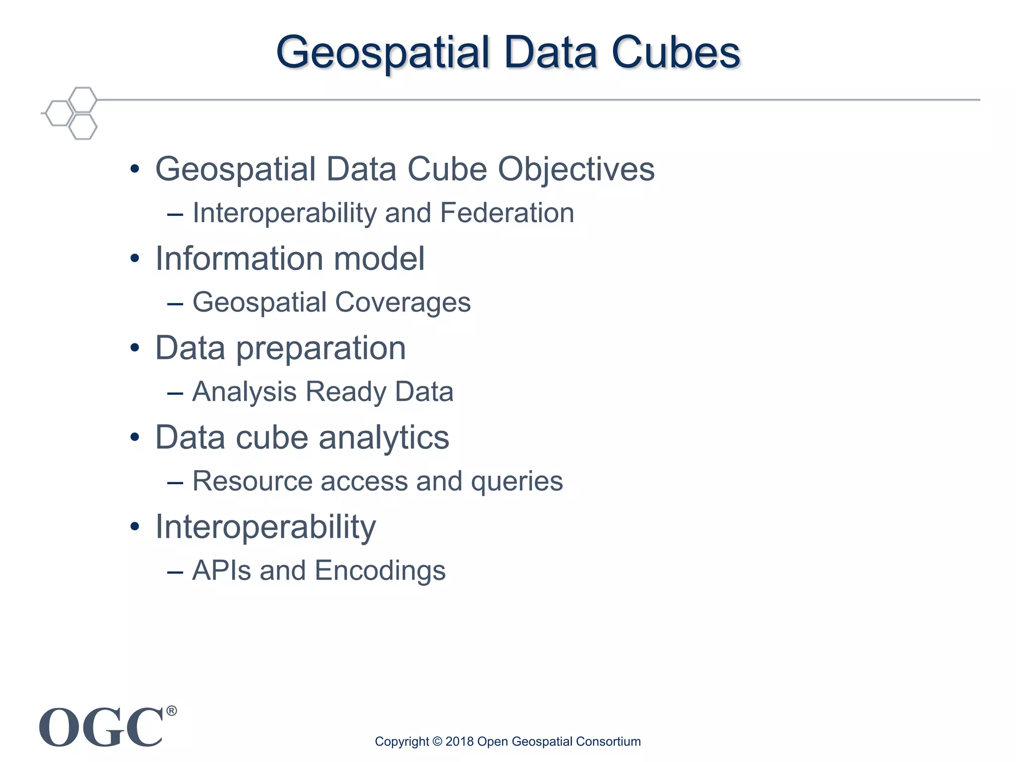 OGC
®
Geospatial Data Cubes
• Geospatial Data Cube Objectives
– Interoperability and Federation
• Information model
– Geospatial Coverages
• Data preparation
– Analysis Ready Data
• Data cube analytics
– Resource access and queries
• Interoperability
– APIs and Encodings
Copyright © 2018 Open Geospatial Consortium
 