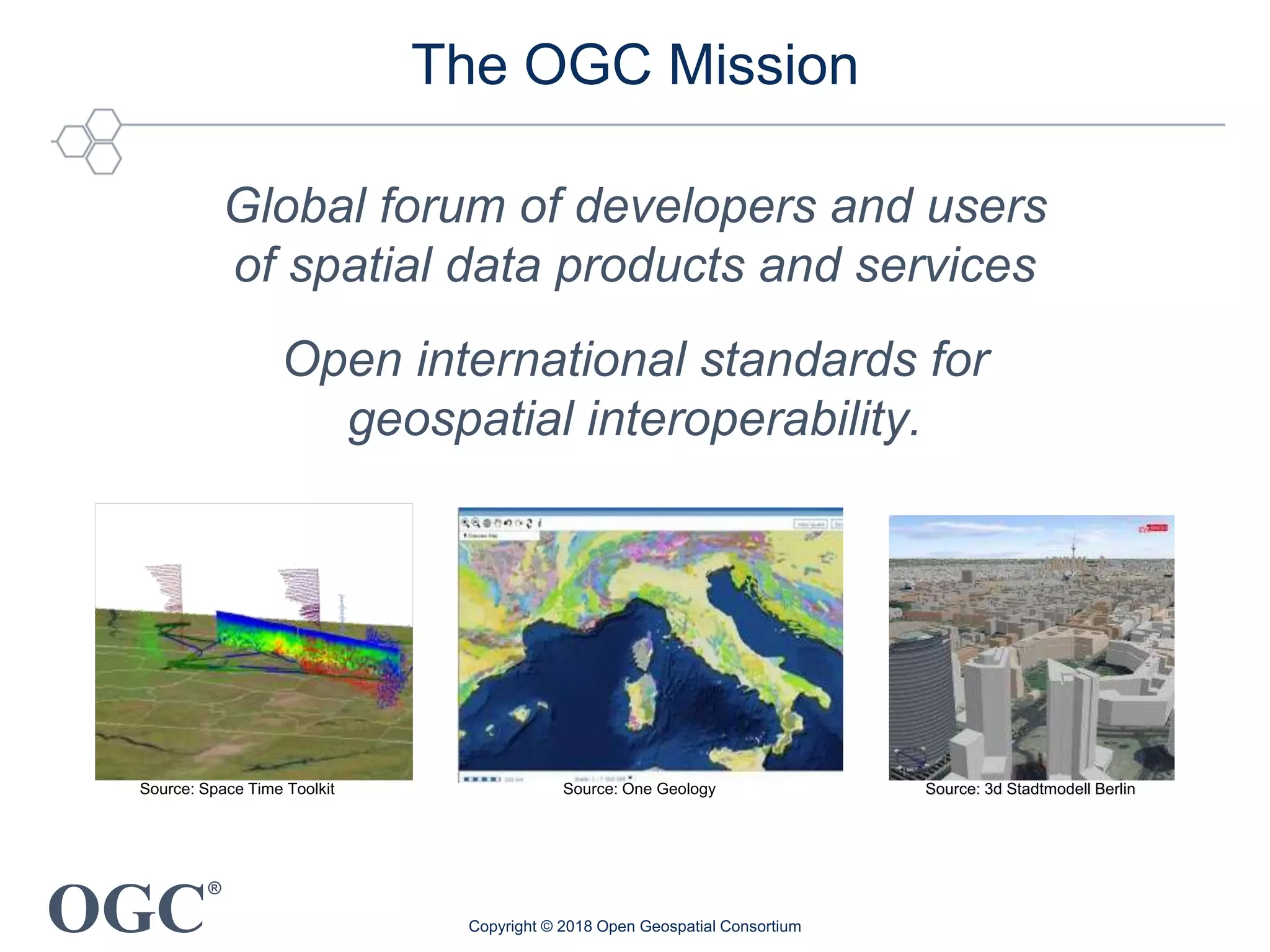 OGC
®
The OGC Mission
Global forum of developers and users
of spatial data products and services
Open international standards for
geospatial interoperability.
Source: 3d Stadtmodell Berlin
Copyright © 2018 Open Geospatial Consortium
Source: One GeologySource: Space Time Toolkit
 