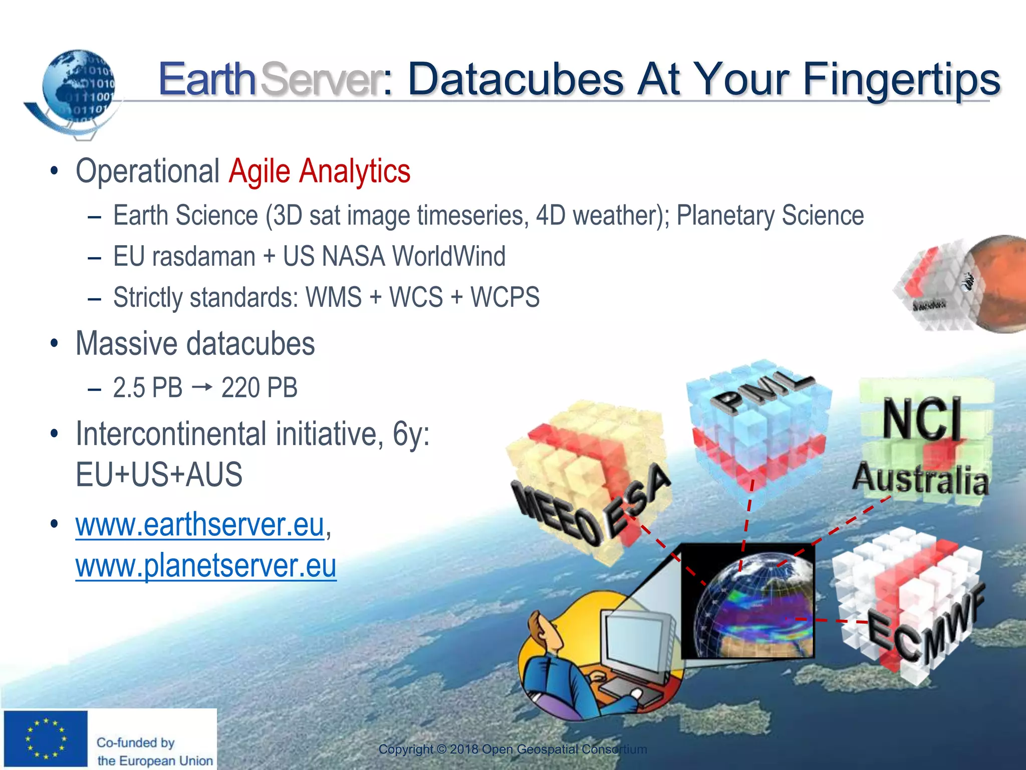 OGC
®
EarthServer: Datacubes At Your Fingertips
• Operational Agile Analytics
– Earth Science (3D sat image timeseries, 4D weather); Planetary Science
– EU rasdaman + US NASA WorldWind
– Strictly standards: WMS + WCS + WCPS
• Massive datacubes
– 2.5 PB  220 PB
• Intercontinental initiative, 6y:
EU+US+AUS
• www.earthserver.eu,
www.planetserver.eu
Copyright © 2018 Open Geospatial Consortium
 