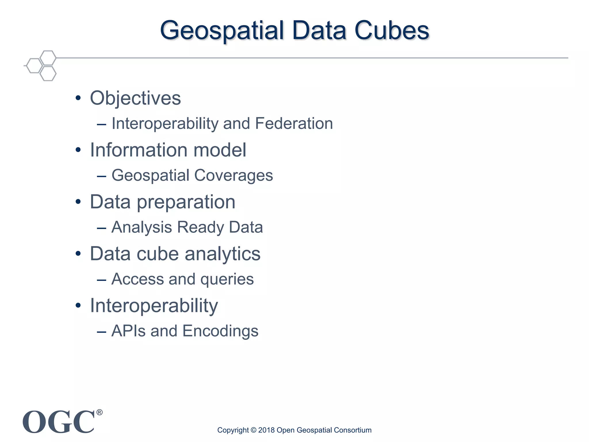 OGC
®
Geospatial Data Cubes
• Objectives
– Interoperability and Federation
• Information model
– Geospatial Coverages
• Data preparation
– Analysis Ready Data
• Data cube analytics
– Access and queries
• Interoperability
– APIs and Encodings
Copyright © 2018 Open Geospatial Consortium
 