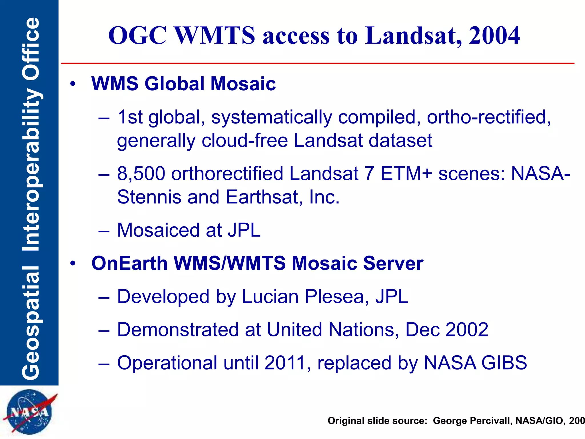 GeospatialInteroperabilityOffice OGC WMTS access to Landsat, 2004
• WMS Global Mosaic
– 1st global, systematically compiled, ortho-rectified,
generally cloud-free Landsat dataset
– 8,500 orthorectified Landsat 7 ETM+ scenes: NASA-
Stennis and Earthsat, Inc.
– Mosaiced at JPL
• OnEarth WMS/WMTS Mosaic Server
– Developed by Lucian Plesea, JPL
– Demonstrated at United Nations, Dec 2002
– Operational until 2011, replaced by NASA GIBS
Original slide source: George Percivall, NASA/GIO, 200
 