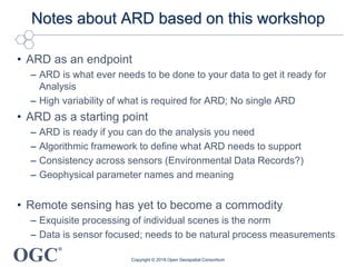 OGC
®
Notes about ARD based on this workshop
• ARD as an endpoint
– ARD is what ever needs to be done to your data to get it ready for
Analysis
– High variability of what is required for ARD; No single ARD
• ARD as a starting point
– ARD is ready if you can do the analysis you need
– Algorithmic framework to define what ARD needs to support
– Consistency across sensors (Environmental Data Records?)
– Geophysical parameter names and meaning
• Remote sensing has yet to become a commodity
– Exquisite processing of individual scenes is the norm
– Data is sensor focused; needs to be natural process measurements
Copyright © 2018 Open Geospatial Consortium
 
