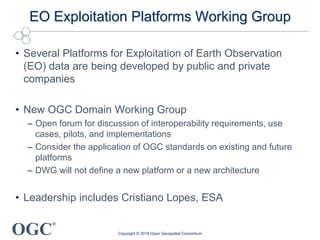 OGC
®
EO Exploitation Platforms Working Group
• Several Platforms for Exploitation of Earth Observation
(EO) data are being developed by public and private
companies
• New OGC Domain Working Group
– Open forum for discussion of interoperability requirements, use
cases, pilots, and implementations
– Consider the application of OGC standards on existing and future
platforms
– DWG will not define a new platform or a new architecture
• Leadership includes Cristiano Lopes, ESA
Copyright © 2018 Open Geospatial Consortium
 