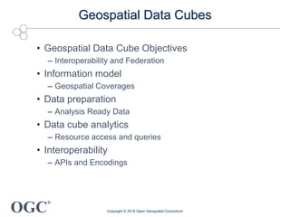 OGC
®
Geospatial Data Cubes
• Geospatial Data Cube Objectives
– Interoperability and Federation
• Information model
– Geospatial Coverages
• Data preparation
– Analysis Ready Data
• Data cube analytics
– Resource access and queries
• Interoperability
– APIs and Encodings
Copyright © 2018 Open Geospatial Consortium
 