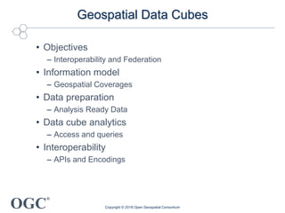 OGC
®
Geospatial Data Cubes
• Objectives
– Interoperability and Federation
• Information model
– Geospatial Coverages
• Data preparation
– Analysis Ready Data
• Data cube analytics
– Access and queries
• Interoperability
– APIs and Encodings
Copyright © 2018 Open Geospatial Consortium
 