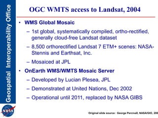 GeospatialInteroperabilityOffice OGC WMTS access to Landsat, 2004
• WMS Global Mosaic
– 1st global, systematically compiled, ortho-rectified,
generally cloud-free Landsat dataset
– 8,500 orthorectified Landsat 7 ETM+ scenes: NASA-
Stennis and Earthsat, Inc.
– Mosaiced at JPL
• OnEarth WMS/WMTS Mosaic Server
– Developed by Lucian Plesea, JPL
– Demonstrated at United Nations, Dec 2002
– Operational until 2011, replaced by NASA GIBS
Original slide source: George Percivall, NASA/GIO, 200
 