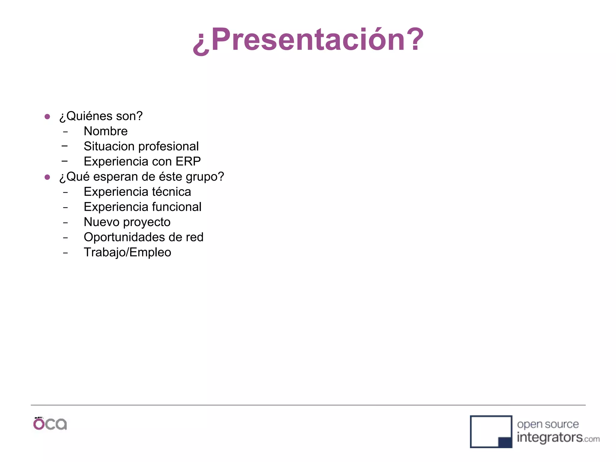 ¿Presentación?
● ¿Quiénes son?
− Nombre
− Situacion profesional
− Experiencia con ERP
● ¿Qué esperan de éste grupo?
− Experiencia técnica
− Experiencia funcional
− Nuevo proyecto
− Oportunidades de red
− Trabajo/Empleo
 