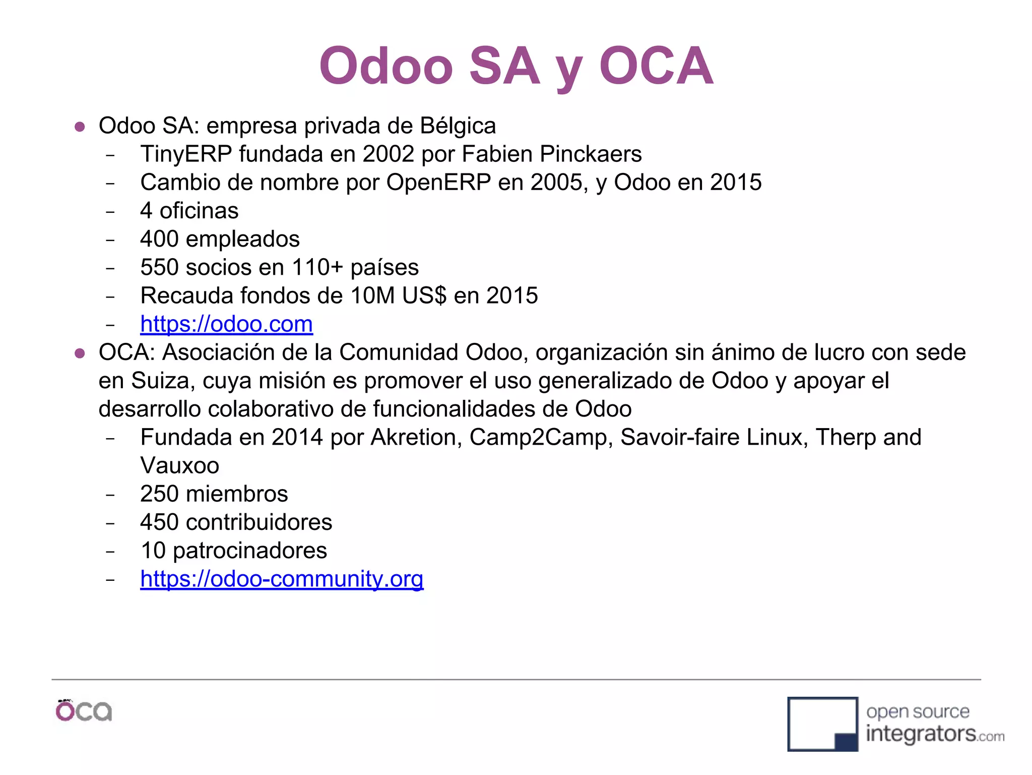 Odoo SA y OCA
● Odoo SA: empresa privada de Bélgica
− TinyERP fundada en 2002 por Fabien Pinckaers
− Cambio de nombre por OpenERP en 2005, y Odoo en 2015
− 4 oficinas
− 400 empleados
− 550 socios en 110+ países
− Recauda fondos de 10M US$ en 2015
− https://odoo.com
● OCA: Asociación de la Comunidad Odoo, organización sin ánimo de lucro con sede
en Suiza, cuya misión es promover el uso generalizado de Odoo y apoyar el
desarrollo colaborativo de funcionalidades de Odoo
− Fundada en 2014 por Akretion, Camp2Camp, Savoir-faire Linux, Therp and
Vauxoo
− 250 miembros
− 450 contribuidores
− 10 patrocinadores
− https://odoo-community.org
 