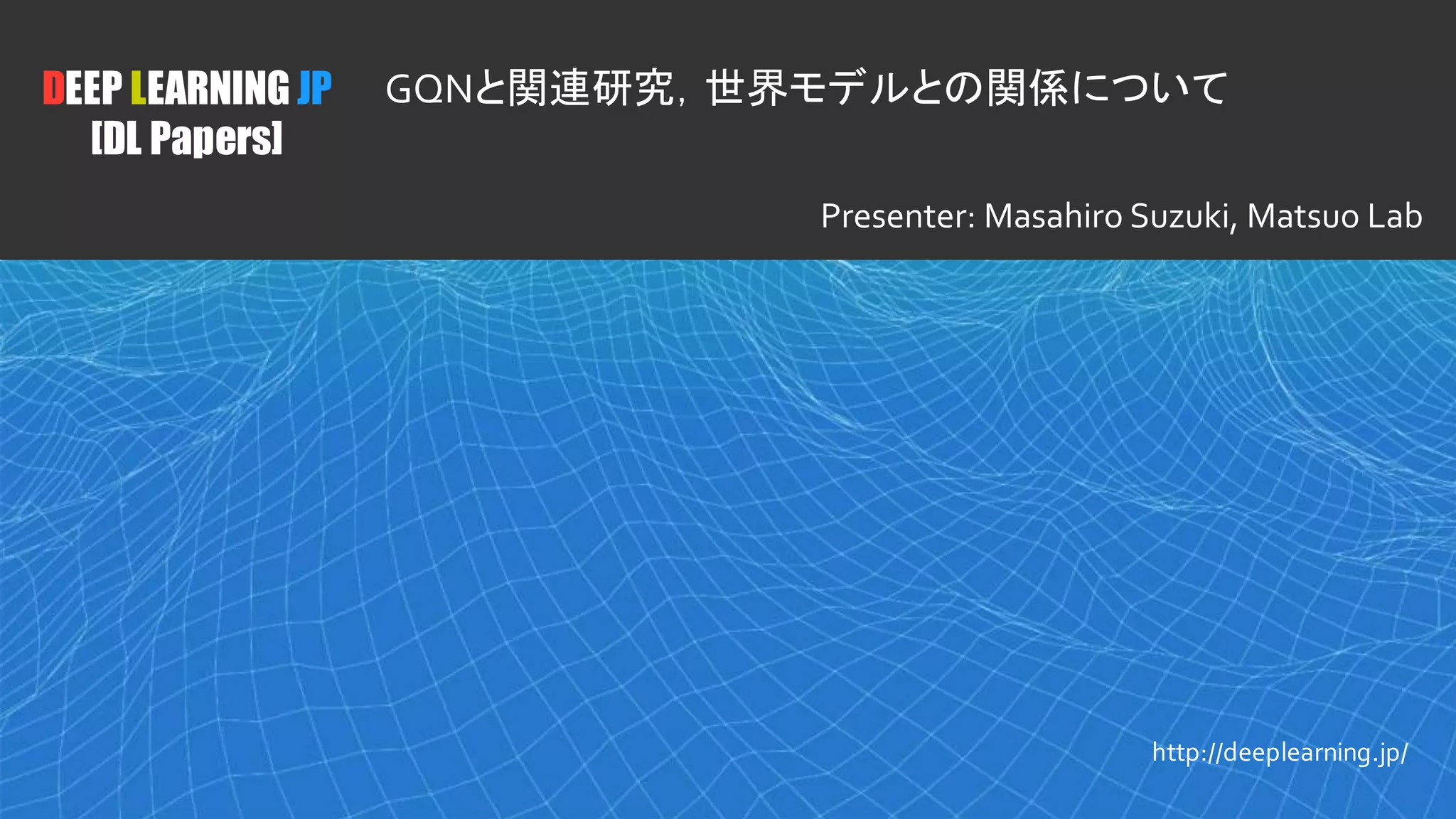 1
DEEP LEARNING JP
[DL Papers]
http://deeplearning.jp/
GQNと関連研究，世界モデルとの関係について
Presenter: Masahiro Suzuki, Matsuo Lab
 