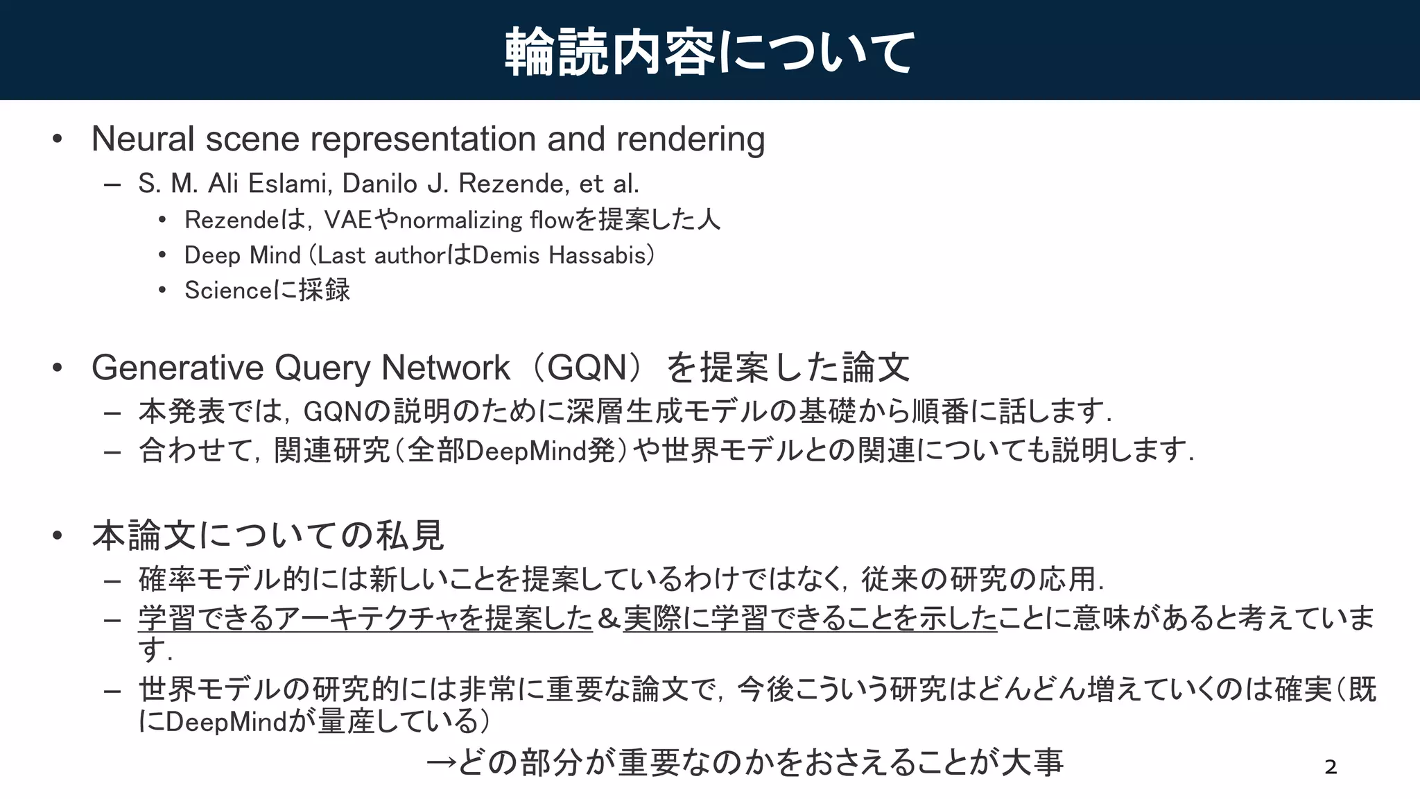 輪読内容について
• Neural scene representation and rendering
– S. M. Ali Eslami, Danilo J. Rezende, et al.
• Rezendeは，VAEやnormalizing flowを提案した人
• Deep Mind (Last authorはDemis Hassabis)
• Scienceに採録
• Generative Query Network（GQN）を提案した論文
– 本発表では，GQNの説明のために深層生成モデルの基礎から順番に話します．
– 合わせて，関連研究（全部DeepMind発）や世界モデルとの関連についても説明します．
• 本論文についての私見
– 確率モデル的には新しいことを提案しているわけではなく，従来の研究の応用．
– 学習できるアーキテクチャを提案した＆実際に学習できることを示したことに意味があると考えていま
す．
– 世界モデルの研究的には非常に重要な論文で，今後こういう研究はどんどん増えていくのは確実（既
にDeepMindが量産している）
→どの部分が重要なのかをおさえることが大事 2
 