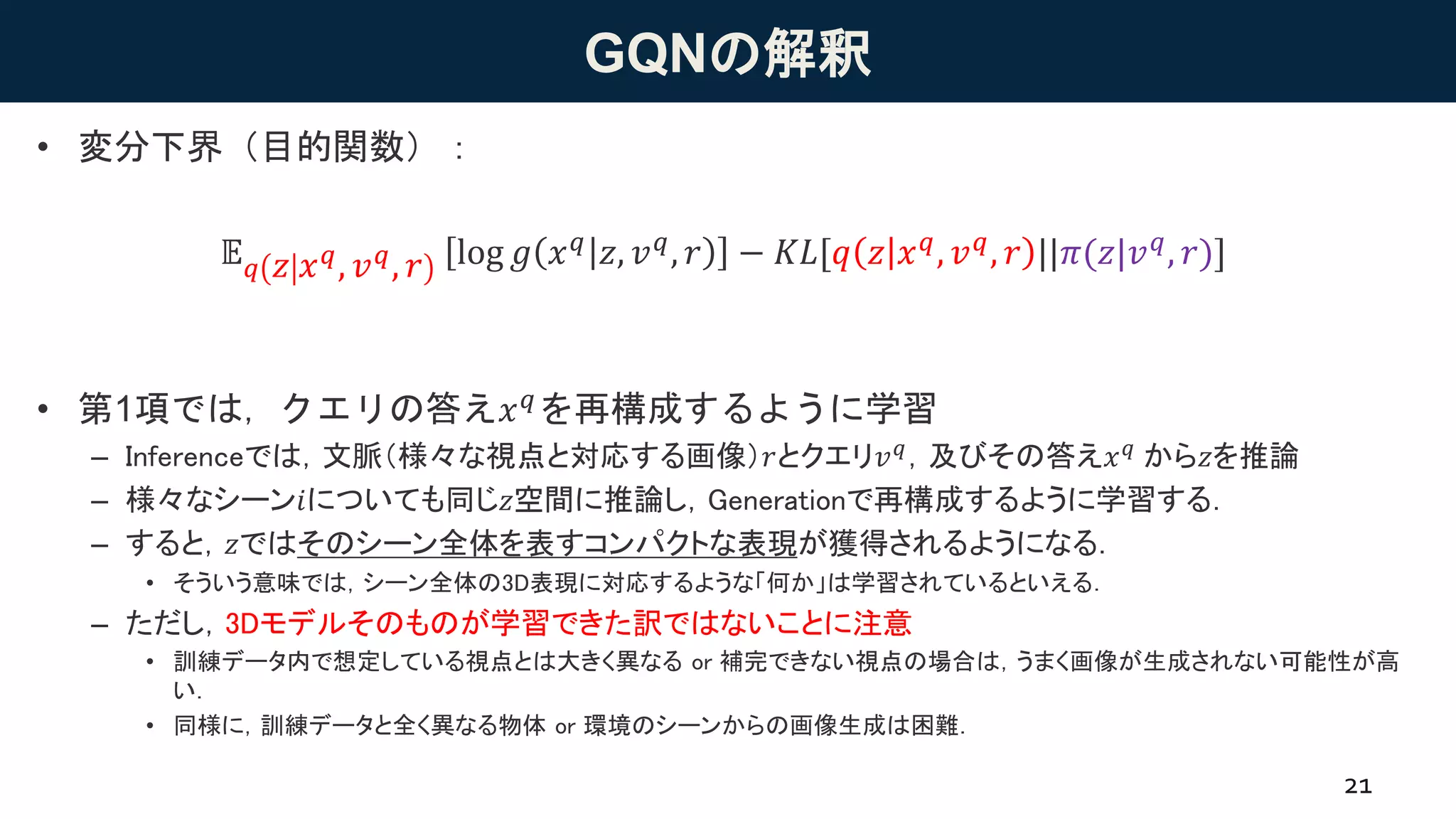 GQNの解釈
• 変分下界（目的関数）：
• 第1項では，クエリの答え𝑥 𝑞を再構成するように学習
– Inferenceでは，文脈（様々な視点と対応する画像）𝑟とクエリ𝑣 𝑞，及びその答え𝑥 𝑞 から𝑧を推論
– 様々なシーン𝑖についても同じ𝑧空間に推論し，Generationで再構成するように学習する．
– すると，𝑧ではそのシーン全体を表すコンパクトな表現が獲得されるようになる．
• そういう意味では，シーン全体の3D表現に対応するような「何か」は学習されているといえる．
– ただし，3Dモデルそのものが学習できた訳ではないことに注意
• 訓練データ内で想定している視点とは大きく異なる or 補完できない視点の場合は，うまく画像が生成されない可能性が高
い．
• 同様に，訓練データと全く異なる物体 or 環境のシーンからの画像生成は困難．
21
𝔼 𝑞 𝑧 𝑥 𝑞, 𝑣 𝑞, 𝑟 log 𝑔 𝑥 𝑞 𝑧, 𝑣 𝑞, 𝑟 − 𝐾𝐿[𝑞 𝑧 𝑥 𝑞, 𝑣 𝑞, 𝑟 ||𝜋(𝑧|𝑣 𝑞, 𝑟)]
 