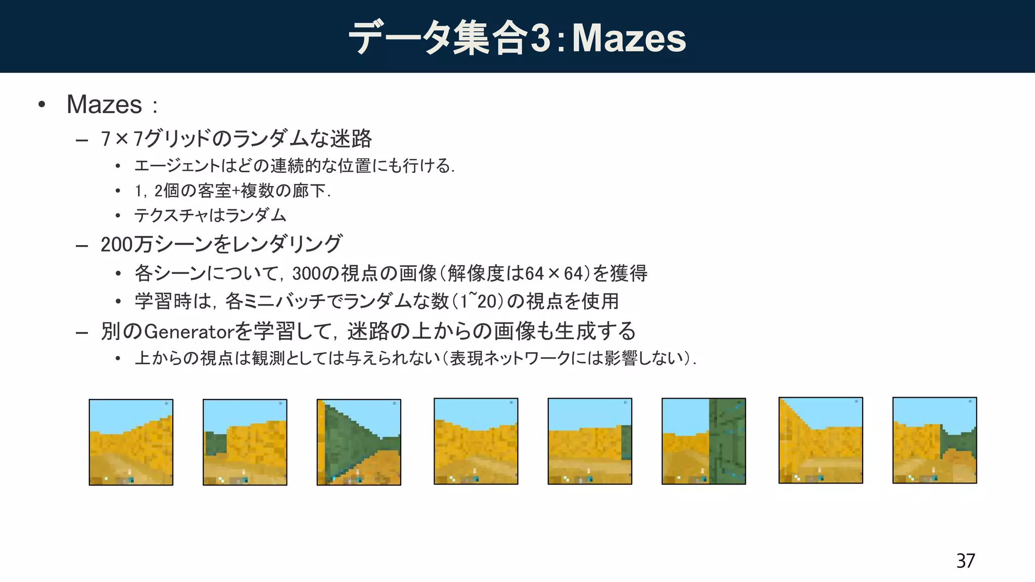 データ集合3：Mazes
• Mazes：
– 7×7グリッドのランダムな迷路
• エージェントはどの連続的な位置にも行ける．
• 1，2個の客室+複数の廊下．
• テクスチャはランダム
– 200万シーンをレンダリング
• 各シーンについて，300の視点の画像（解像度は64×64）を獲得
• 学習時は，各ミニバッチでランダムな数（1~20）の視点を使用
– 別のGeneratorを学習して，迷路の上からの画像も生成する
• 上からの視点は観測としては与えられない（表現ネットワークには影響しない）．
37
1 2 30 4 5 6 7 8
 