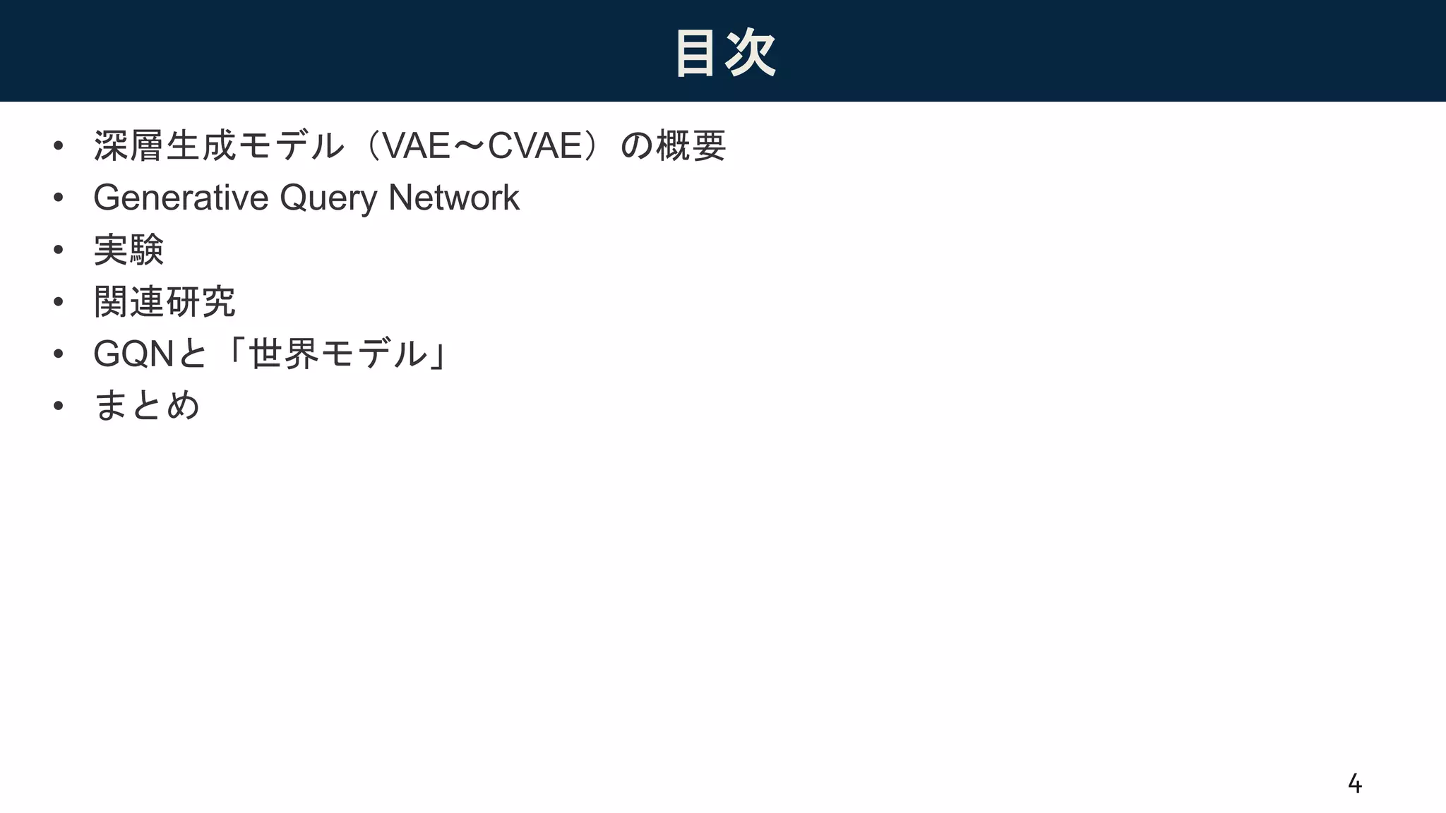 目次
• 深層生成モデル（VAE〜CVAE）の概要
• Generative Query Network
• 実験
• 関連研究
• GQNと「世界モデル」
• まとめ
4
 
