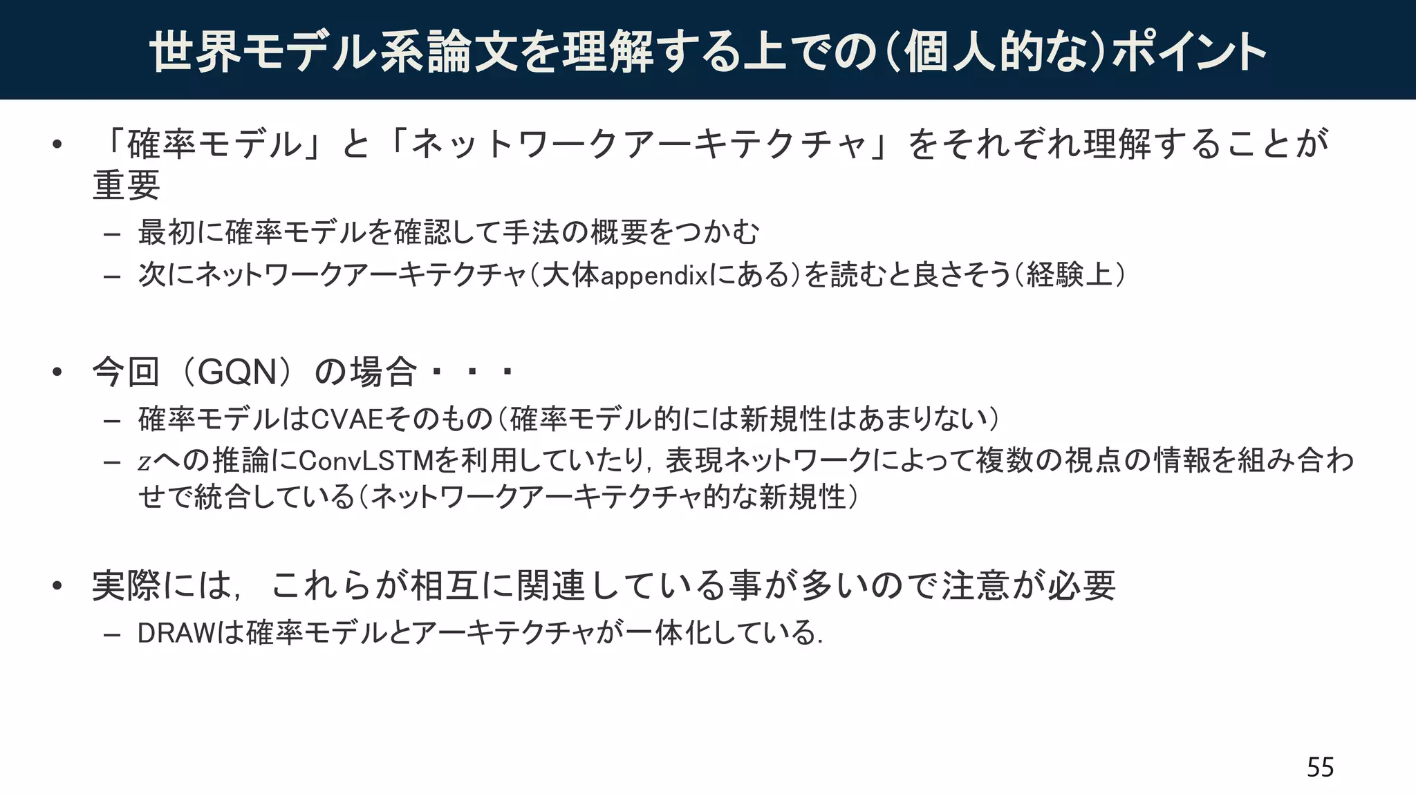 世界モデル系論文を理解する上での（個人的な）ポイント
• 「確率モデル」と「ネットワークアーキテクチャ」をそれぞれ理解することが
重要
– 最初に確率モデルを確認して手法の概要をつかむ
– 次にネットワークアーキテクチャ（大体appendixにある）を読むと良さそう（経験上）
• 今回（GQN）の場合・・・
– 確率モデルはCVAEそのもの（確率モデル的には新規性はあまりない）
– 𝑧への推論にConvLSTMを利用していたり，表現ネットワークによって複数の視点の情報を組み合わ
せで統合している（ネットワークアーキテクチャ的な新規性）
• 実際には，これらが相互に関連している事が多いので注意が必要
– DRAWは確率モデルとアーキテクチャが一体化している．
55
 