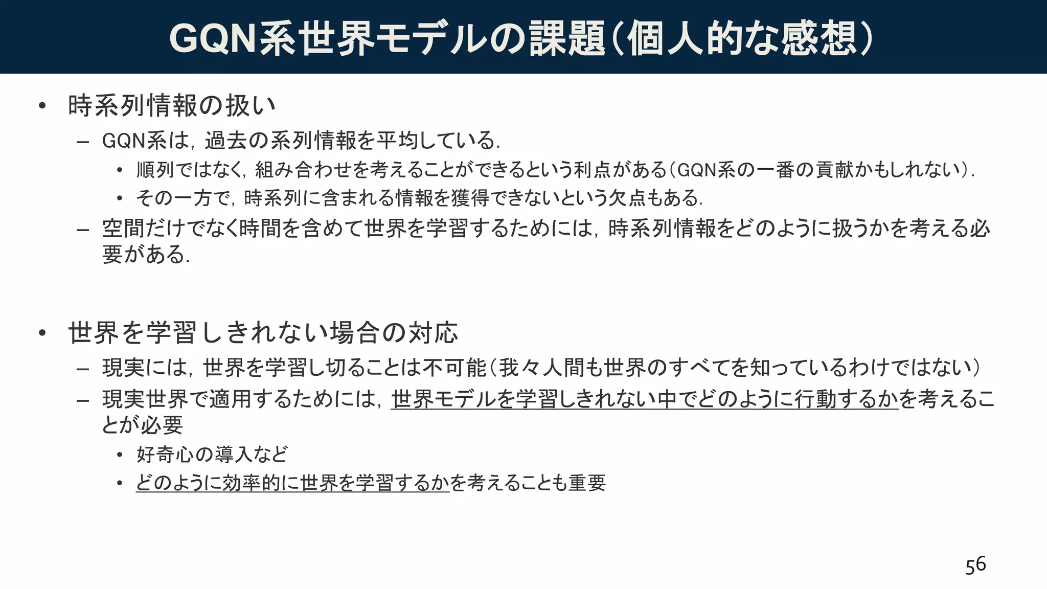 GQN系世界モデルの課題（個人的な感想）
• 時系列情報の扱い
– GQN系は，過去の系列情報を平均している．
• 順列ではなく，組み合わせを考えることができるという利点がある（GQN系の一番の貢献かもしれない）．
• その一方で，時系列に含まれる情報を獲得できないという欠点もある．
– 空間だけでなく時間を含めて世界を学習するためには，時系列情報をどのように扱うかを考える必
要がある．
• 世界を学習しきれない場合の対応
– 現実には，世界を学習し切ることは不可能（我々人間も世界のすべてを知っているわけではない）
– 現実世界で適用するためには，世界モデルを学習しきれない中でどのように行動するかを考えるこ
とが必要
• 好奇心の導入など
• どのように効率的に世界を学習するかを考えることも重要
56
 