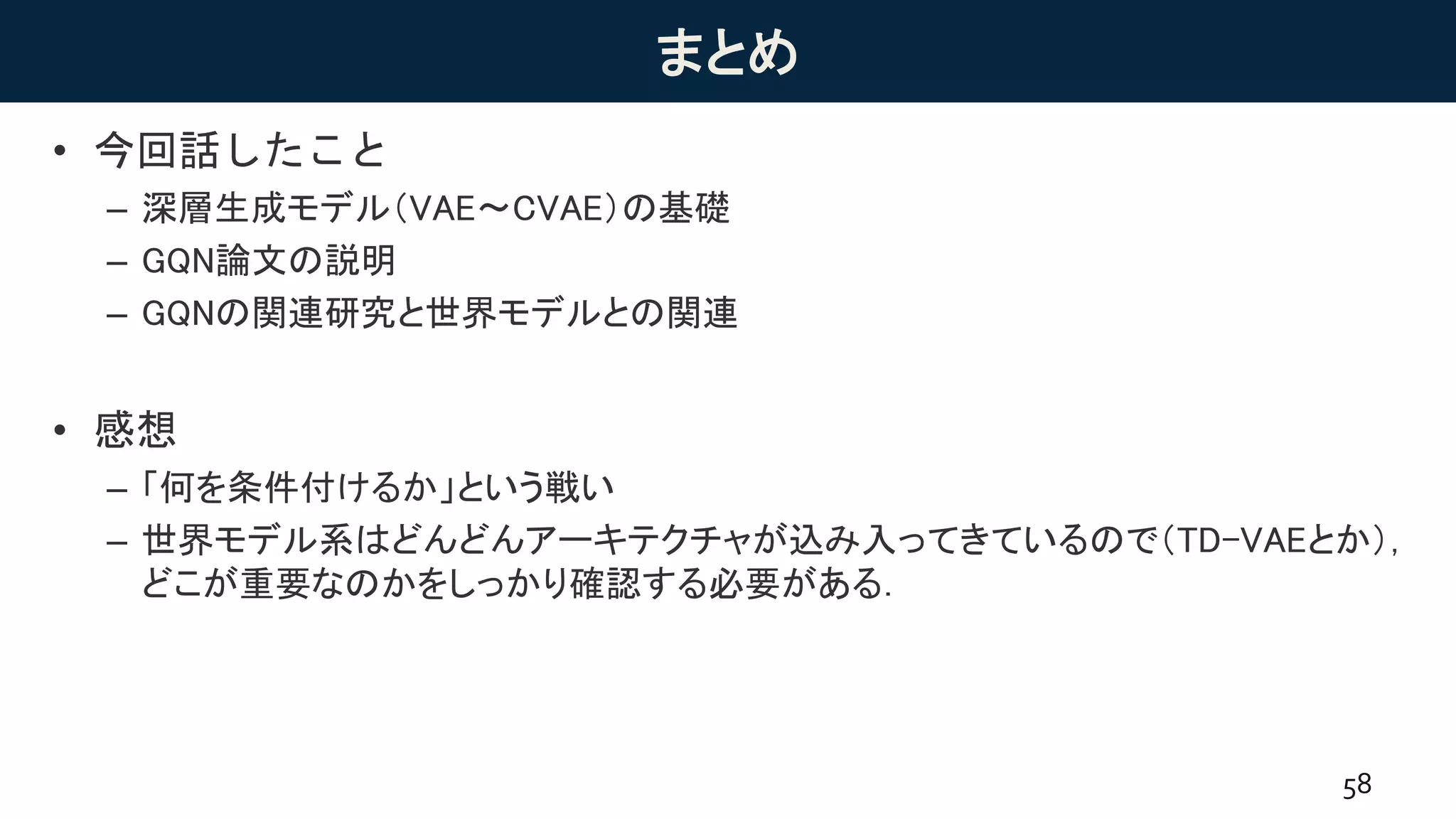 まとめ
• 今回話したこと
– 深層生成モデル（VAE〜CVAE）の基礎
– GQN論文の説明
– GQNの関連研究と世界モデルとの関連
• 感想
– 「何を条件付けるか」という戦い
– 世界モデル系はどんどんアーキテクチャが込み入ってきているので（TD-VAEとか），
どこが重要なのかをしっかり確認する必要がある．
58
 