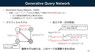 Generative Query Network
• グラフィカルモデル
20
• 変分下界（目的関数）
log 𝑝 𝑥 𝑞|𝑣 𝑞, 𝑟
≥ 𝔼 𝑞 𝑧 𝑥 𝑞
, 𝑣 𝑞
, 𝑟 log
𝑔 𝑥 𝑞 𝑧, 𝑣 𝑞, 𝑟 𝜋(𝑧|𝑣 𝑞, 𝑟)
𝑞 𝑧 𝑥 𝑞
, 𝑣 𝑞
, 𝑟
= 𝔼 𝑞 𝑧 𝑥 𝑞
, 𝑣 𝑞
, 𝑟 log 𝑔 𝑥 𝑞 𝑧, 𝑣 𝑞, 𝑟
− 𝐾𝐿[𝑞 𝑧 𝑥 𝑞, 𝑣 𝑞, 𝑟 ||𝜋(𝑧|𝑣 𝑞, 𝑟)]
• Generative Query Network（GQN）
– 文脈r = 𝑓(𝑥1,…,𝑀
, 𝑣1,…,𝑀
) とクエリ視点𝑣
𝑞
で条件づけたCVAE（Sohn ver.）
• 𝑟と𝑣
𝑞
を前述の説明での𝑦と考えればよい
• 𝑓は表現ネットワーク（2ページ先で説明）
𝑥 𝑞
𝑧
𝑞 𝑧 𝑥 𝑞, 𝑣 𝑞, 𝑟
𝑔 𝑥 𝑞 𝑧, 𝑣 𝑞, 𝑟𝜋(𝑧|𝑣 𝑞, 𝑟)
𝑟
𝑣 𝑞
文脈とクエリ視点で条件づけた下での
クエリ画像の対数尤度
𝑥1,…,𝑀
, 𝑣1,…,𝑀
の情報を
含んだ「文脈」
確率モデル的には，このページを理解できればOK
 