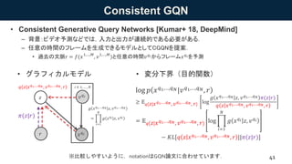 Consistent GQN
• Consistent Generative Query Networks [Kumar+ 18, DeepMind]
– 背景：ビデオ予測などでは，入力と出力が連続的である必要がある．
– 任意の時間のフレームを生成できるモデルとしてCGQNを提案．
• 過去の文脈r = 𝑓(𝑥1,…,𝑀
, 𝑣1,…,𝑀
)と任意の時間𝑣 𝑞 𝑖からフレーム𝑥 𝑞 𝑖を予測
41
• グラフィカルモデル • 変分下界（目的関数）
log 𝑝 𝑥 𝑞1,…,𝑞 𝑁|𝑣 𝑞1,…,𝑞 𝑁, 𝑟
≥ 𝔼 𝑞 𝑧 𝑥 𝑞1,…,𝑞 𝑁, 𝑣 𝑞1,…,𝑞 𝑁, 𝑟 log
𝑔 𝑥 𝑞1,…,𝑞 𝑁 𝑧, 𝑣 𝑞1,…,𝑞 𝑁 𝜋(𝑧|𝑟)
𝑞 𝑧 𝑥 𝑞1,…,𝑞 𝑁, 𝑣 𝑞1,…,𝑞 𝑁, 𝑟
= 𝔼 𝑞 𝑧 𝑥 𝑞1,…,𝑞 𝑁, 𝑣 𝑞1,…,𝑞 𝑁, 𝑟 log
𝑖=1
𝑁
𝑔 𝑥 𝑞 𝑖 𝑧, 𝑣 𝑞 𝑖
− 𝐾𝐿[𝑞 𝑧 𝑥 𝑞1,…,𝑞 𝑁, 𝑣 𝑞1,…,𝑞 𝑁, 𝑟 ||𝜋(𝑧|𝑟)]𝑥 𝑞 𝑖
𝑧
𝑞 𝑧 𝑥 𝑞1,…,𝑞 𝑁, 𝑣 𝑞1,…,𝑞 𝑁, 𝑟
𝜋(𝑧|𝑟)
𝑟
𝑣 𝑞 𝑖
※比較しやすいように，notationはGQN論文に合わせています．
𝑔 𝑥 𝑞1,…,𝑞 𝑁 𝑧, 𝑣 𝑞1,…,𝑞 𝑁
=
𝑖=1
𝑁
𝑔 𝑥 𝑞 𝑖 𝑧, 𝑣 𝑞 𝑖
𝑖 ∈ 1, … , 𝑁
 